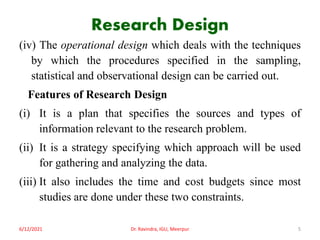 Research Design
(iv) The operational design which deals with the techniques
by which the procedures specified in the sampling,
statistical and observational design can be carried out.
Features of Research Design
(i) It is a plan that specifies the sources and types of
information relevant to the research problem.
(ii) It is a strategy specifying which approach will be used
for gathering and analyzing the data.
(iii) It also includes the time and cost budgets since most
studies are done under these two constraints.
6/12/2021 Dr. Ravindra, IGU, Meerpur 5
 