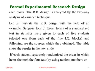 Formal Experimental Research Design
each block. The R.B. design is analyzed by the two-way
analysis of variance technique.
Let us illustrate the R.B. design with the help of an
example. Suppose four different forms of a standardized
test in statistics were given to each of five students
(elected one from each of the five I.Q. blocks) and
following are the sources which they obtained. The table
show the results in the next slide.
If each student separately randomized the order in which
he or she took the four test (by using random numbers or
6/12/2021 Dr. Ravindra, IGU, Meerpur 50
 