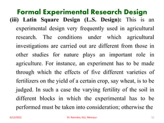 Formal Experimental Research Design
(iii) Latin Square Design (L.S. Design): This is an
experimental design very frequently used in agricultural
research. The conditions under which agricultural
investigations are carried out are different from those in
other studies for nature plays an important role in
agriculture. For instance, an experiment has to be made
through which the effects of five different varieties of
fertilizers on the yield of a certain crop, say wheat, is to be
judged. In such a case the varying fertility of the soil in
different blocks in which the experimental has to be
performed must be taken into consideration; otherwise the
6/12/2021 Dr. Ravindra, IGU, Meerpur 52
 
