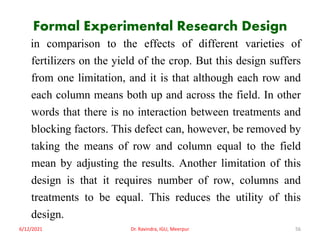 Formal Experimental Research Design
in comparison to the effects of different varieties of
fertilizers on the yield of the crop. But this design suffers
from one limitation, and it is that although each row and
each column means both up and across the field. In other
words that there is no interaction between treatments and
blocking factors. This defect can, however, be removed by
taking the means of row and column equal to the field
mean by adjusting the results. Another limitation of this
design is that it requires number of row, columns and
treatments to be equal. This reduces the utility of this
design.
6/12/2021 Dr. Ravindra, IGU, Meerpur 56
 