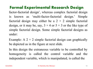 Formal Experimental Research Design
factor-factorial design’, whereas complex factorial design
is known as ‘multi-factor-factorial design.’ Simple
factorial design may either be a 2 × 2 simple factorial
design, or it may be, say, 3 × 4 or 5 × 3 or the like type of
simple factorial design. Some simple factorial designs as
under:
Example: A 2 × 2 simple factorial design can graphically
be depicted as in the figure at next slide.
In this design the extraneous variable to be controlled by
homogeneity is called the control variable and the
independent variable, which is manipulated, is called the
6/12/2021 Dr. Ravindra, IGU, Meerpur 58
 