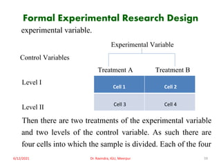 Formal Experimental Research Design
experimental variable.
Experimental Variable
Control Variables
Treatment A Treatment B
Level I
Level II
Then there are two treatments of the experimental variable
and two levels of the control variable. As such there are
four cells into which the sample is divided. Each of the four
6/12/2021 Dr. Ravindra, IGU, Meerpur 59
Cell 1 Cell 2
Cell 3 Cell 4
 
