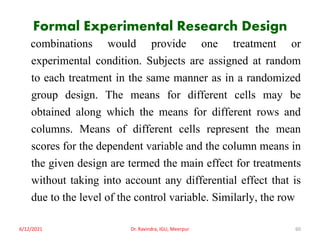 Formal Experimental Research Design
combinations would provide one treatment or
experimental condition. Subjects are assigned at random
to each treatment in the same manner as in a randomized
group design. The means for different cells may be
obtained along which the means for different rows and
columns. Means of different cells represent the mean
scores for the dependent variable and the column means in
the given design are termed the main effect for treatments
without taking into account any differential effect that is
due to the level of the control variable. Similarly, the row
6/12/2021 Dr. Ravindra, IGU, Meerpur 60
 