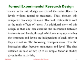 Formal Experimental Research Design
means in the said design are termed the main effects for
levels without regard to treatment. Thus, through this
design we can study the main effects of treatments as well
as the main effects of levels. An additional merit of this
design is that one can examine the interaction between
treatments and levels, through which one may say whether
the treatment and levels are independent of each other or
they are not so. The following examples make clear the
interaction effect between treatments and level. The data
obtained in case of two (2 × 2) simple factorial studies
given in the next slide;
6/12/2021 Dr. Ravindra, IGU, Meerpur 61
 