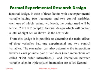 Formal Experimental Research Design
factorial design. In case of three factors with one experimental
variable having two treatments and two control variables,
each one of which having two levels, the design used will be
termed 2 × 2 × 2 complex factorial design which will contain
a total of eight cell as shown in the next slide;
From this design it is possible to determine the main effects
of three variables i.e., one experimental and two control
variables. The researcher can also determine the interactions
between each possible pair of variables (such interactions are
called ‘First order interactions’) and interaction between
variable taken in triplets (such interaction are called Second
6/12/2021 Dr. Ravindra, IGU, Meerpur 65
 
