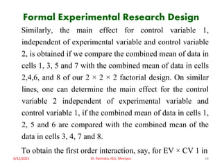 Formal Experimental Research Design
Similarly, the main effect for control variable 1,
independent of experimental variable and control variable
2, is obtained if we compare the combined mean of data in
cells 1, 3, 5 and 7 with the combined mean of data in cells
2,4,6, and 8 of our 2 × 2 × 2 factorial design. On similar
lines, one can determine the main effect for the control
variable 2 independent of experimental variable and
control variable 1, if the combined mean of data in cells 1,
2, 5 and 6 are compared with the combined mean of the
data in cells 3, 4, 7 and 8.
To obtain the first order interaction, say, for EV × CV 1 in
6/12/2021 Dr. Ravindra, IGU, Meerpur 68
 
