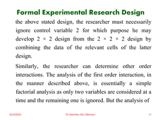 Formal Experimental Research Design
the above stated design, the researcher must necessarily
ignore control variable 2 for which purpose he may
develop 2 × 2 design from the 2 × 2 × 2 design by
combining the data of the relevant cells of the latter
design.
Similarly, the researcher can determine other order
interactions. The analysis of the first order interaction, in
the manner described above, is essentially a simple
factorial analysis as only two variables are considered at a
time and the remaining one is ignored. But the analysis of
6/12/2021 Dr. Ravindra, IGU, Meerpur 69
 