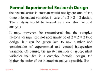 Formal Experimental Research Design
the second order interaction would not ignore one of the
three independent variables in case of a 2 × 2 × 2 design.
The analysis would be termed as a complex factorial
analysis.
It may, however, be remembered that the complex
factorial design need not necessarily be of 2 × 2 × 2 type
design, but can be generalized to any number and
combination of experimental and control independent
variables. Of course, the greater number of independent
variables included in a complex factorial design, the
higher the order of the interaction analysis possible. But
6/12/2021 Dr. Ravindra, IGU, Meerpur 70
 