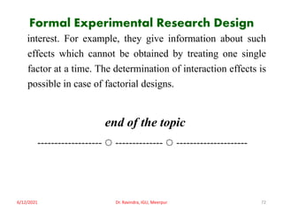 Formal Experimental Research Design
interest. For example, they give information about such
effects which cannot be obtained by treating one single
factor at a time. The determination of interaction effects is
possible in case of factorial designs.
end of the topic
------------------- ◌ -------------- ◌ ---------------------
6/12/2021 Dr. Ravindra, IGU, Meerpur 72
 