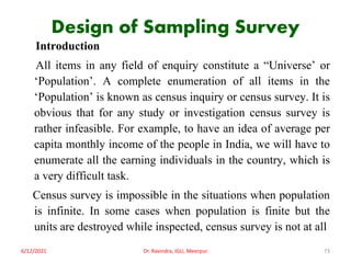 Design of Sampling Survey
Introduction
All items in any field of enquiry constitute a “Universe’ or
‘Population’. A complete enumeration of all items in the
‘Population’ is known as census inquiry or census survey. It is
obvious that for any study or investigation census survey is
rather infeasible. For example, to have an idea of average per
capita monthly income of the people in India, we will have to
enumerate all the earning individuals in the country, which is
a very difficult task.
Census survey is impossible in the situations when population
is infinite. In some cases when population is finite but the
units are destroyed while inspected, census survey is not at all
6/12/2021 Dr. Ravindra, IGU, Meerpur 73
 