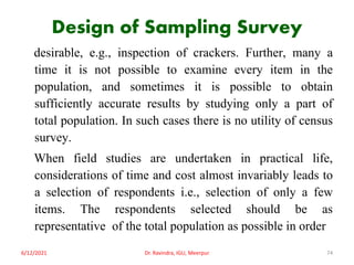 Design of Sampling Survey
desirable, e.g., inspection of crackers. Further, many a
time it is not possible to examine every item in the
population, and sometimes it is possible to obtain
sufficiently accurate results by studying only a part of
total population. In such cases there is no utility of census
survey.
When field studies are undertaken in practical life,
considerations of time and cost almost invariably leads to
a selection of respondents i.e., selection of only a few
items. The respondents selected should be as
representative of the total population as possible in order
6/12/2021 Dr. Ravindra, IGU, Meerpur 74
 