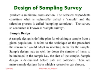 Design of Sampling Survey
produce a miniature cross-section. The selected respondents
constitute what is technically called a ‘sample’ and the
selection process is called ‘sampling technique’. The survey
so conducted is known as ‘sample survey’.
Sample Design
A sample design is definite plan for obtaining a sample from a
given population. It refers to the technique or the procedure
the researcher would adopt in selecting items for the sample.
Sample design may as well lay down the number of items to
be included in the sample i.e., the size of the sample. Sample
design is determined before data are collected. There are
many sample designs from which a researcher can choose.
6/12/2021 Dr. Ravindra, IGU, Meerpur 75
 