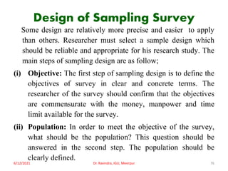 Design of Sampling Survey
Some design are relatively more precise and easier to apply
than others. Researcher must select a sample design which
should be reliable and appropriate for his research study. The
main steps of sampling design are as follow;
(i) Objective: The first step of sampling design is to define the
objectives of survey in clear and concrete terms. The
researcher of the survey should confirm that the objectives
are commensurate with the money, manpower and time
limit available for the survey.
(ii) Population: In order to meet the objective of the survey,
what should be the population? This question should be
answered in the second step. The population should be
clearly defined.
6/12/2021 Dr. Ravindra, IGU, Meerpur 76
 