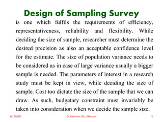 Design of Sampling Survey
is one which fulfils the requirements of efficiency,
representativeness, reliability and flexibility. While
deciding the size of sample, researcher must determine the
desired precision as also an acceptable confidence level
for the estimate. The size of population variance needs to
be considered as in case of large variance usually a bigger
sample is needed. The parameters of interest in a research
study must be kept in view, while deciding the size of
sample. Cost too dictate the size of the sample that we can
draw. As such, budgetary constraint must invariably be
taken into consideration when we decide the sample size.
6/12/2021 Dr. Ravindra, IGU, Meerpur 78
 
