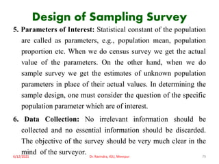 Design of Sampling Survey
5. Parameters of Interest: Statistical constant of the population
are called as parameters, e.g., population mean, population
proportion etc. When we do census survey we get the actual
value of the parameters. On the other hand, when we do
sample survey we get the estimates of unknown population
parameters in place of their actual values. In determining the
sample design, one must consider the question of the specific
population parameter which are of interest.
6. Data Collection: No irrelevant information should be
collected and no essential information should be discarded.
The objective of the survey should be very much clear in the
mind of the surveyor.
6/12/2021 Dr. Ravindra, IGU, Meerpur 79
 