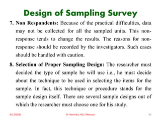 Design of Sampling Survey
7. Non Respondents: Because of the practical difficulties, data
may not be collected for all the sampled units. This non-
response tends to change the results. The reasons for non-
response should be recorded by the investigators. Such cases
should be handled with caution.
8. Selection of Proper Sampling Design: The researcher must
decided the type of sample he will use i.e., he must decide
about the technique to be used in selecting the items for the
sample. In fact, this technique or procedure stands for the
sample design itself. There are several sample designs out of
which the researcher must choose one for his study.
6/12/2021 Dr. Ravindra, IGU, Meerpur 80
 