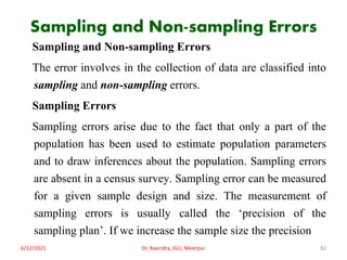Sampling and Non-sampling Errors
Sampling and Non-sampling Errors
The error involves in the collection of data are classified into
sampling and non-sampling errors.
Sampling Errors
Sampling errors arise due to the fact that only a part of the
population has been used to estimate population parameters
and to draw inferences about the population. Sampling errors
are absent in a census survey. Sampling error can be measured
for a given sample design and size. The measurement of
sampling errors is usually called the ‘precision of the
sampling plan’. If we increase the sample size the precision
6/12/2021 Dr. Ravindra, IGU, Meerpur 82
 