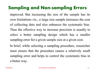 Sampling and Non-sampling Errors
improved. But increasing the size of the sample has its
own limitations viz., a large size sample increases the cost
of collecting data and also enhances the systematic bias.
Thus the effective way to increase precision is usually to
select a better sampling design which has a smaller
sampling error for a given sample size at a given cost.
In brief, while selecting a sampling procedure, researcher
must ensure that the procedure causes a relatively small
sampling error and helps to control the systematic bias in
a better way.
6/12/2021 Dr. Ravindra, IGU, Meerpur 83
 