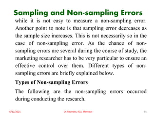 Sampling and Non-sampling Errors
while it is not easy to measure a non-sampling error.
Another point to note is that sampling error decreases as
the sample size increases. This is not necessarily so in the
case of non-sampling error. As the chance of non-
sampling errors are several during the course of study, the
marketing researcher has to be very particular to ensure an
effective control over them. Different types of non-
sampling errors are briefly explained below.
Types of Non-sampling Errors
The following are the non-sampling errors occurred
during conducting the research.
6/12/2021 Dr. Ravindra, IGU, Meerpur 85
 