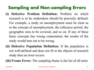 Sampling and Non-sampling Errors
(i) Defective Problem Definition: Problem on which
research is to be undertaken should be precisely defined.
For example, a study on unemployment must be clear as
to the concept of unemployment, the reference period, the
geographic area to be covered, and so on. If any of these
basic concepts has wrong connotation, the results of the
study would turn out to be wrong.
(ii) Defective Population Definition: If the population is
not well-defined and does not fit to the objects of research
study then an error occurs.
(iii) Frame Error: The sampling frame is the list of all units
6/12/2021 Dr. Ravindra, IGU, Meerpur 86
 