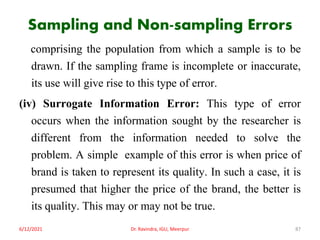Sampling and Non-sampling Errors
comprising the population from which a sample is to be
drawn. If the sampling frame is incomplete or inaccurate,
its use will give rise to this type of error.
(iv) Surrogate Information Error: This type of error
occurs when the information sought by the researcher is
different from the information needed to solve the
problem. A simple example of this error is when price of
brand is taken to represent its quality. In such a case, it is
presumed that higher the price of the brand, the better is
its quality. This may or may not be true.
6/12/2021 Dr. Ravindra, IGU, Meerpur 87
 