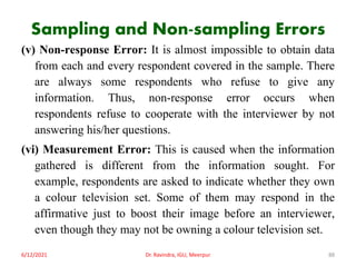 Sampling and Non-sampling Errors
(v) Non-response Error: It is almost impossible to obtain data
from each and every respondent covered in the sample. There
are always some respondents who refuse to give any
information. Thus, non-response error occurs when
respondents refuse to cooperate with the interviewer by not
answering his/her questions.
(vi) Measurement Error: This is caused when the information
gathered is different from the information sought. For
example, respondents are asked to indicate whether they own
a colour television set. Some of them may respond in the
affirmative just to boost their image before an interviewer,
even though they may not be owning a colour television set.
6/12/2021 Dr. Ravindra, IGU, Meerpur 88
 