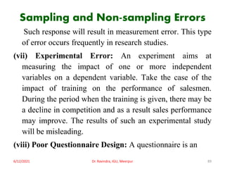 Sampling and Non-sampling Errors
Such response will result in measurement error. This type
of error occurs frequently in research studies.
(vii) Experimental Error: An experiment aims at
measuring the impact of one or more independent
variables on a dependent variable. Take the case of the
impact of training on the performance of salesmen.
During the period when the training is given, there may be
a decline in competition and as a result sales performance
may improve. The results of such an experimental study
will be misleading.
(viii) Poor Questionnaire Design: A questionnaire is an
6/12/2021 Dr. Ravindra, IGU, Meerpur 89
 