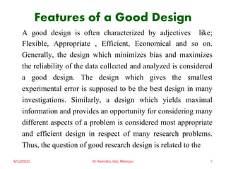 Features of a Good Design
A good design is often characterized by adjectives like;
Flexible, Appropriate , Efficient, Economical and so on.
Generally, the design which minimizes bias and maximizes
the reliability of the data collected and analyzed is considered
a good design. The design which gives the smallest
experimental error is supposed to be the best design in many
investigations. Similarly, a design which yields maximal
information and provides an opportunity for considering many
different aspects of a problem is considered most appropriate
and efficient design in respect of many research problems.
Thus, the question of good research design is related to the
6/12/2021 Dr. Ravindra, IGU, Meerpur 9
 