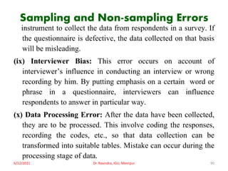 Sampling and Non-sampling Errors
instrument to collect the data from respondents in a survey. If
the questionnaire is defective, the data collected on that basis
will be misleading.
(ix) Interviewer Bias: This error occurs on account of
interviewer’s influence in conducting an interview or wrong
recording by him. By putting emphasis on a certain word or
phrase in a questionnaire, interviewers can influence
respondents to answer in particular way.
(x) Data Processing Error: After the data have been collected,
they are to be processed. This involve coding the responses,
recording the codes, etc., so that data collection can be
transformed into suitable tables. Mistake can occur during the
processing stage of data.
6/12/2021 Dr. Ravindra, IGU, Meerpur 90
 