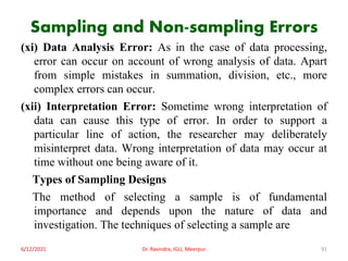 Sampling and Non-sampling Errors
(xi) Data Analysis Error: As in the case of data processing,
error can occur on account of wrong analysis of data. Apart
from simple mistakes in summation, division, etc., more
complex errors can occur.
(xii) Interpretation Error: Sometime wrong interpretation of
data can cause this type of error. In order to support a
particular line of action, the researcher may deliberately
misinterpret data. Wrong interpretation of data may occur at
time without one being aware of it.
Types of Sampling Designs
The method of selecting a sample is of fundamental
importance and depends upon the nature of data and
investigation. The techniques of selecting a sample are
6/12/2021 Dr. Ravindra, IGU, Meerpur 91
 
