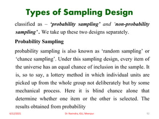 Types of Sampling Design
classified as – ‘probability sampling’ and ‘non-probability
sampling’ . We take up these two designs separately.
Probability Sampling
probability sampling is also known as ‘random sampling’ or
‘chance sampling’. Under this sampling design, every item of
the universe has an equal chance of inclusion in the sample. It
is, so to say, a lottery method in which individual units are
picked up from the whole group not deliberately but by some
mechanical process. Here it is blind chance alone that
determine whether one item or the other is selected. The
results obtained from probability
6/12/2021 Dr. Ravindra, IGU, Meerpur 92
 