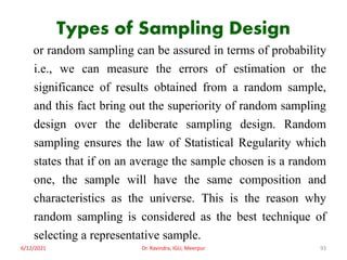 Types of Sampling Design
or random sampling can be assured in terms of probability
i.e., we can measure the errors of estimation or the
significance of results obtained from a random sample,
and this fact bring out the superiority of random sampling
design over the deliberate sampling design. Random
sampling ensures the law of Statistical Regularity which
states that if on an average the sample chosen is a random
one, the sample will have the same composition and
characteristics as the universe. This is the reason why
random sampling is considered as the best technique of
selecting a representative sample.
6/12/2021 Dr. Ravindra, IGU, Meerpur 93
 