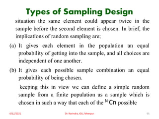 Types of Sampling Design
situation the same element could appear twice in the
sample before the second element is chosen. In brief, the
implications of random sampling are;
(a) It gives each element in the population an equal
probability of getting into the sample, and all choices are
independent of one another.
(b) It gives each possible sample combination an equal
probability of being chosen.
keeping this in view we can define a simple random
sample from a finite population as a sample which is
chosen in such a way that each of the N Cn possible
6/12/2021 Dr. Ravindra, IGU, Meerpur 95
 