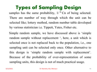 Types of Sampling Design
samples has the same probability, 1/ N Cn of being selected.
There are number of way through which the unit can be
selected like; lottery method, random number table developed
by various statistician i.e. Tippett, Yates, Fisher etc.
Simple random sample, we have discussed above is ‘simple
random sample without replacement ‘, here, a unit which is
selected once is not replaced back to the population, i.e., one
sampling unit can be selected only once. Other alternative to
this design is ‘simple random sample with replacement’.
Because of the probability of over-representation of some
sampling units, this design is not of much practical usage.
6/12/2021 Dr. Ravindra, IGU, Meerpur 96
 