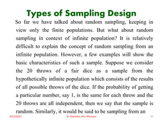 Types of Sampling Design
So far we have talked about random sampling, keeping in
view only the finite populations. But what about random
sampling in context of infinite population? It is relatively
difficult to explain the concept of random sampling from an
infinite population. However, a few examples will show the
basic characteristics of such a sample. Suppose we consider
the 20 throws of a fair dice as a sample from the
hypothetically infinite population which consists of the results
of all possible throws of the dice. If the probability of getting
a particular number, say 1, is the same for each throw and the
20 throws are all independent, then we say that the sample is
random. Similarly, it would be said to be sampling from an
6/12/2021 Dr. Ravindra, IGU, Meerpur 97
 