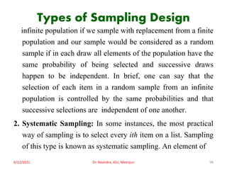 Types of Sampling Design
infinite population if we sample with replacement from a finite
population and our sample would be considered as a random
sample if in each draw all elements of the population have the
same probability of being selected and successive draws
happen to be independent. In brief, one can say that the
selection of each item in a random sample from an infinite
population is controlled by the same probabilities and that
successive selections are independent of one another.
2. Systematic Sampling: In some instances, the most practical
way of sampling is to select every ith item on a list. Sampling
of this type is known as systematic sampling. An element of
6/12/2021 Dr. Ravindra, IGU, Meerpur 98
 