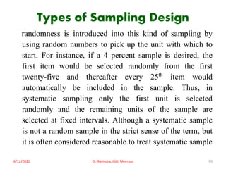 Types of Sampling Design
randomness is introduced into this kind of sampling by
using random numbers to pick up the unit with which to
start. For instance, if a 4 percent sample is desired, the
first item would be selected randomly from the first
twenty-five and thereafter every 25th item would
automatically be included in the sample. Thus, in
systematic sampling only the first unit is selected
randomly and the remaining units of the sample are
selected at fixed intervals. Although a systematic sample
is not a random sample in the strict sense of the term, but
it is often considered reasonable to treat systematic sample
6/12/2021 Dr. Ravindra, IGU, Meerpur 99
 