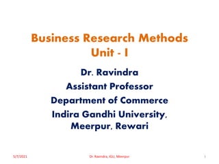 Business Research Methods
Unit - I
Dr. Ravindra
Assistant Professor
Department of Commerce
Indira Gandhi University,
Meerpur, Rewari
5/7/2021 1
Dr. Ravindra, IGU, Meerpur
 