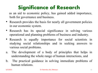 Significance of Research
as an aid to economic policy, has gained added importance,
both for governance and business.
• Research provides the basis for nearly all government policies
in our economic system.
• Research has its special significance in solving various
operational and planning problems of business and industry.
• Research is equally importance for social scientists in
studying social relationships and in seeking answers to
various social problems.
a. The development of a body of principles that helps in
understanding the whole range of human interactions, and
b. The practical guidance in solving immediate problems of
human relations.
5/7/2021 Dr. Ravindra, IGU, Meerpur 11
 