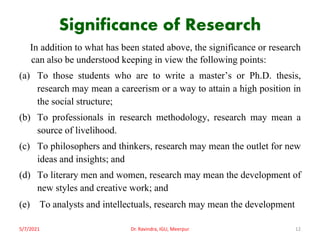 Significance of Research
In addition to what has been stated above, the significance or research
can also be understood keeping in view the following points:
(a) To those students who are to write a master’s or Ph.D. thesis,
research may mean a careerism or a way to attain a high position in
the social structure;
(b) To professionals in research methodology, research may mean a
source of livelihood.
(c) To philosophers and thinkers, research may mean the outlet for new
ideas and insights; and
(d) To literary men and women, research may mean the development of
new styles and creative work; and
(e) To analysts and intellectuals, research may mean the development
5/7/2021 Dr. Ravindra, IGU, Meerpur 12
 