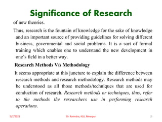 Significance of Research
of new theories.
Thus, research is the fountain of knowledge for the sake of knowledge
and an important source of providing guidelines for solving different
business, governmental and social problems. It is a sort of formal
training which enables one to understand the new development in
one’s field in a better way.
Research Methods V/s Methodology
It seems appropriate at this juncture to explain the difference between
research methods and research methodology. Research methods may
be understood as all those methods/techniques that are used for
conduction of research. Research methods or techniques, thus, refer
to the methods the researchers use in performing research
operations.
5/7/2021 Dr. Ravindra, IGU, Meerpur 13
 