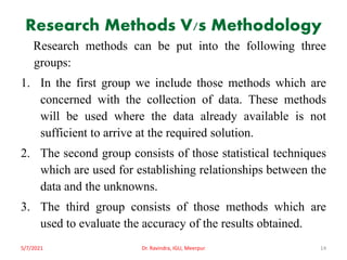 Research Methods V/s Methodology
Research methods can be put into the following three
groups:
1. In the first group we include those methods which are
concerned with the collection of data. These methods
will be used where the data already available is not
sufficient to arrive at the required solution.
2. The second group consists of those statistical techniques
which are used for establishing relationships between the
data and the unknowns.
3. The third group consists of those methods which are
used to evaluate the accuracy of the results obtained.
5/7/2021 Dr. Ravindra, IGU, Meerpur 14
 