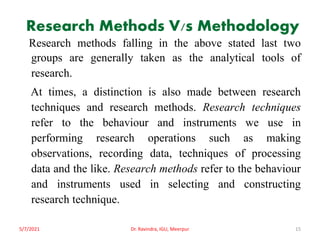Research Methods V/s Methodology
Research methods falling in the above stated last two
groups are generally taken as the analytical tools of
research.
At times, a distinction is also made between research
techniques and research methods. Research techniques
refer to the behaviour and instruments we use in
performing research operations such as making
observations, recording data, techniques of processing
data and the like. Research methods refer to the behaviour
and instruments used in selecting and constructing
research technique.
5/7/2021 Dr. Ravindra, IGU, Meerpur 15
 