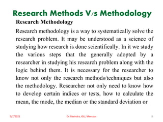 Research Methods V/s Methodology
Research Methodology
Research methodology is a way to systematically solve the
research problem. It may be understood as a science of
studying how research is done scientifically. In it we study
the various steps that the generally adopted by a
researcher in studying his research problem along with the
logic behind them. It is necessary for the researcher to
know not only the research methods/techniques but also
the methodology. Researcher not only need to know how
to develop certain indices or tests, how to calculate the
mean, the mode, the median or the standard deviation or
5/7/2021 Dr. Ravindra, IGU, Meerpur 16
 
