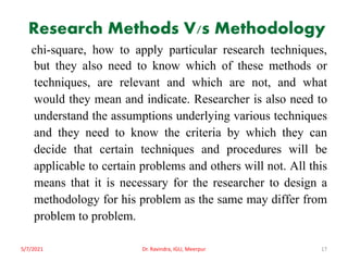 Research Methods V/s Methodology
chi-square, how to apply particular research techniques,
but they also need to know which of these methods or
techniques, are relevant and which are not, and what
would they mean and indicate. Researcher is also need to
understand the assumptions underlying various techniques
and they need to know the criteria by which they can
decide that certain techniques and procedures will be
applicable to certain problems and others will not. All this
means that it is necessary for the researcher to design a
methodology for his problem as the same may differ from
problem to problem.
5/7/2021 Dr. Ravindra, IGU, Meerpur 17
 