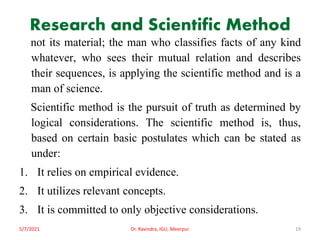 Research and Scientific Method
not its material; the man who classifies facts of any kind
whatever, who sees their mutual relation and describes
their sequences, is applying the scientific method and is a
man of science.
Scientific method is the pursuit of truth as determined by
logical considerations. The scientific method is, thus,
based on certain basic postulates which can be stated as
under:
1. It relies on empirical evidence.
2. It utilizes relevant concepts.
3. It is committed to only objective considerations.
5/7/2021 Dr. Ravindra, IGU, Meerpur 19
 