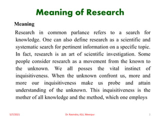 Meaning of Research
Meaning
Research in common parlance refers to a search for
knowledge. One can also define research as a scientific and
systematic search for pertinent information on a specific topic.
In fact, research is an art of scientific investigation. Some
people consider research as a movement from the known to
the unknown. We all posses the vital instinct of
inquisitiveness. When the unknown confront us, more and
more our inquisitiveness make us probe and attain
understanding of the unknown. This inquisitiveness is the
mother of all knowledge and the method, which one employs
5/7/2021 Dr. Ravindra, IGU, Meerpur 2
 