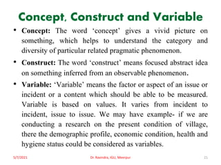 Concept, Construct and Variable
• Concept: The word ‘concept’ gives a vivid picture on
something, which helps to understand the category and
diversity of particular related pragmatic phenomenon.
• Construct: The word ‘construct’ means focused abstract idea
on something inferred from an observable phenomenon.
• Variable: ‘Variable’ means the factor or aspect of an issue or
incident or a content which should be able to be measured.
Variable is based on values. It varies from incident to
incident, issue to issue. We may have example- if we are
conducting a research on the present condition of village,
there the demographic profile, economic condition, health and
hygiene status could be considered as variables.
5/7/2021 Dr. Ravindra, IGU, Meerpur 21
 