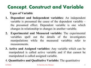 Concept, Construct and Variable
Types of Variable
1. Dependent and Independent variables: An independent
variable is presumed the cause of the dependent variable –
the presumed effect. Dependent variable is one which
changes in relationship to changes in another variable.
2. Experimental and Measured variable: The experimental
variables spell out the details of the investigators
manipulations while the measured variables refer to
measurements.
3. Active and Assigned variables: Any variable which can be
manipulated is called active variable and if that cannot be
manipulated is called assigned variable.
4. Quantitative and Qualitative Variable: The quantitative
5/7/2021 Dr. Ravindra, IGU, Meerpur 22
 