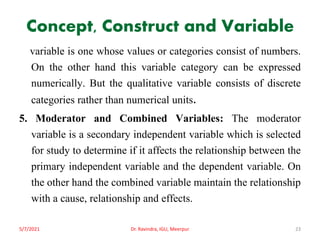Concept, Construct and Variable
variable is one whose values or categories consist of numbers.
On the other hand this variable category can be expressed
numerically. But the qualitative variable consists of discrete
categories rather than numerical units.
5. Moderator and Combined Variables: The moderator
variable is a secondary independent variable which is selected
for study to determine if it affects the relationship between the
primary independent variable and the dependent variable. On
the other hand the combined variable maintain the relationship
with a cause, relationship and effects.
5/7/2021 Dr. Ravindra, IGU, Meerpur 23
 